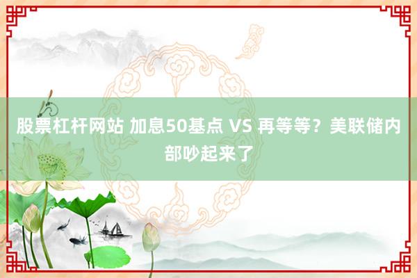 股票杠杆网站 加息50基点 VS 再等等？美联储内部吵起来了