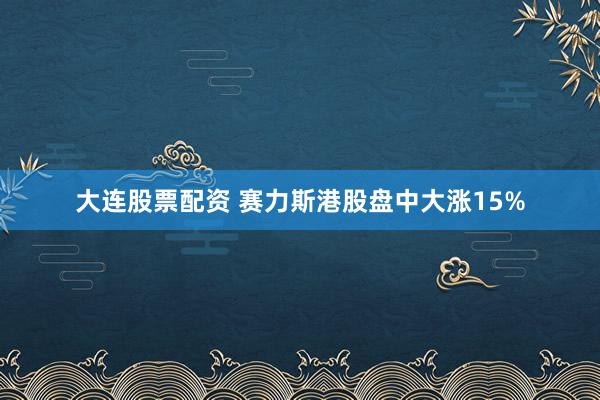 大连股票配资 赛力斯港股盘中大涨15%