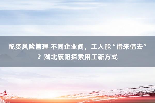 配资风险管理 不同企业间，工人能“借来借去”？湖北襄阳探索用工新方式