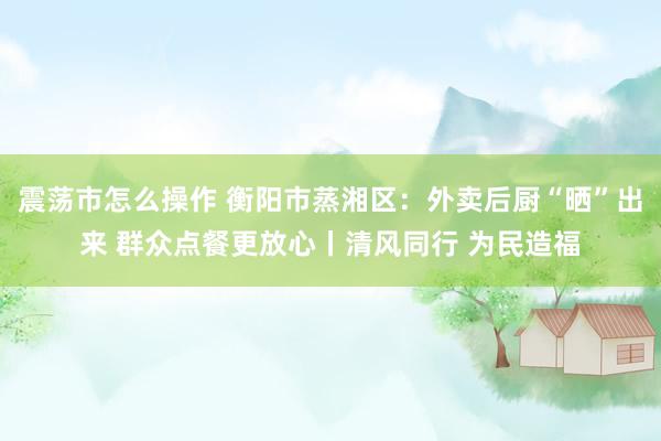 震荡市怎么操作 衡阳市蒸湘区：外卖后厨“晒”出来 群众点餐更放心丨清风同行 为民造福