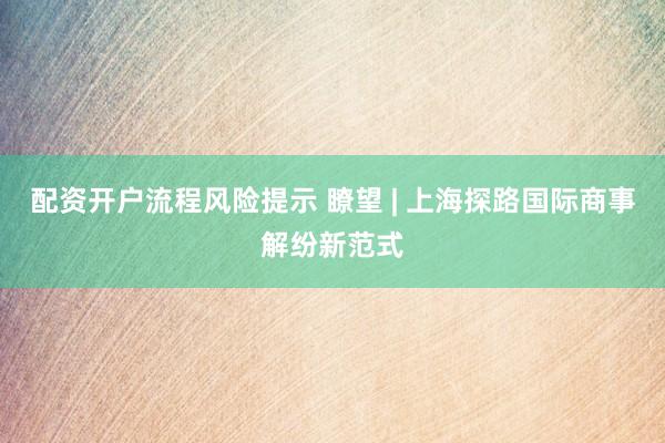 配资开户流程风险提示 瞭望 | 上海探路国际商事解纷新范式