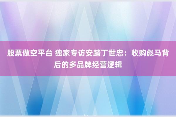 股票做空平台 独家专访安踏丁世忠：收购彪马背后的多品牌经营逻辑